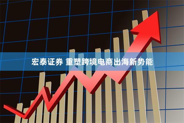 宏泰证券 重塑跨境电商出海新势能