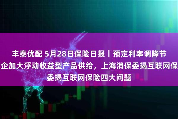 丰泰优配 5月28日保险日报丨预定利率调降节奏加快，险企加大浮动收益型产品供给，上海消保委揭互联网保险四大问题