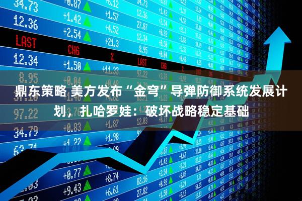 鼎东策略 美方发布“金穹”导弹防御系统发展计划，扎哈罗娃：破坏战略稳定基础