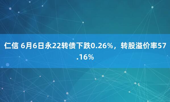 仁信 6月6日永22转债下跌0.26%，转股溢价率57.16%