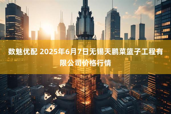 数魅优配 2025年6月7日无锡天鹏菜篮子工程有限公司价格行情