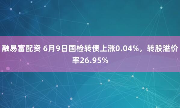 融易富配资 6月9日国检转债上涨0.04%，转股溢价率26.95%