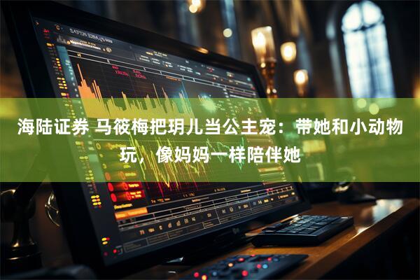 海陆证券 马筱梅把玥儿当公主宠：带她和小动物玩，像妈妈一样陪伴她