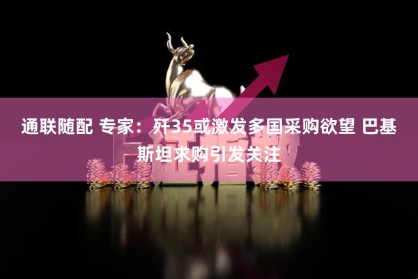 通联随配 专家：歼35或激发多国采购欲望 巴基斯坦求购引发关注