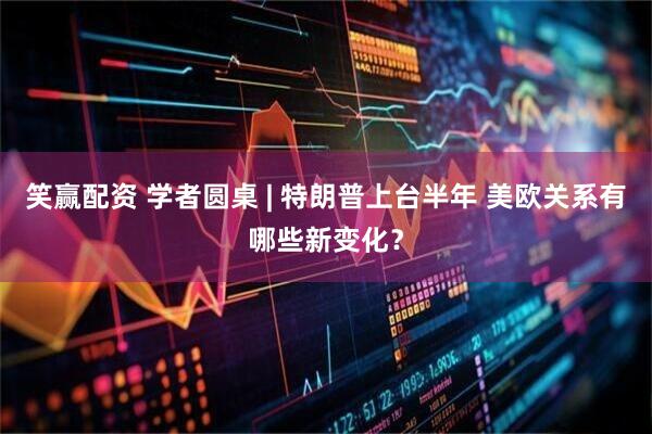 笑赢配资 学者圆桌 | 特朗普上台半年 美欧关系有哪些新变化？