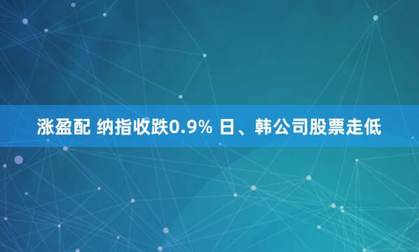 涨盈配 纳指收跌0.9% 日、韩公司股票走低