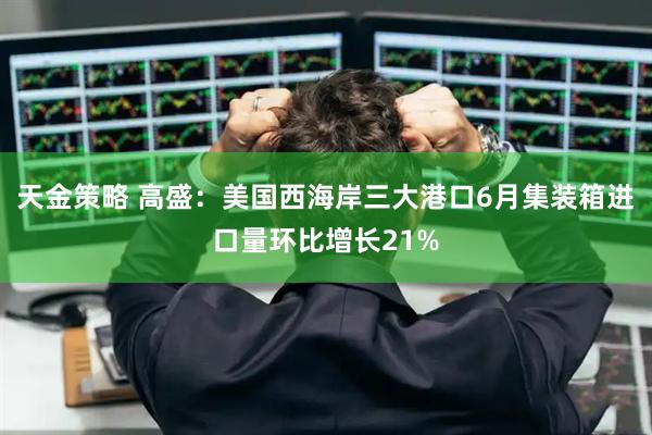 天金策略 高盛：美国西海岸三大港口6月集装箱进口量环比增长21%