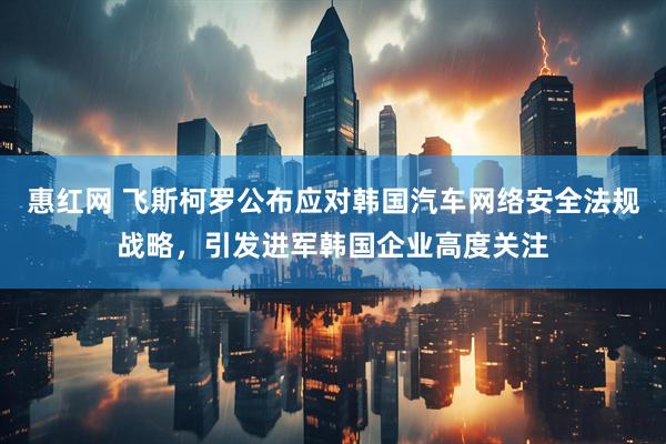 惠红网 飞斯柯罗公布应对韩国汽车网络安全法规战略，引发进军韩国企业高度关注