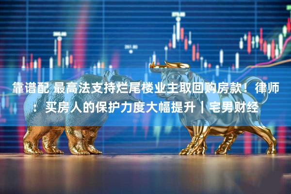 靠谱配 最高法支持烂尾楼业主取回购房款！律师：买房人的保护力度大幅提升｜宅男财经