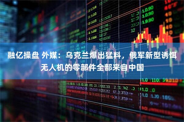 融亿操盘 外媒：乌克兰爆出猛料，俄军新型诱饵无人机的零部件全部来自中国