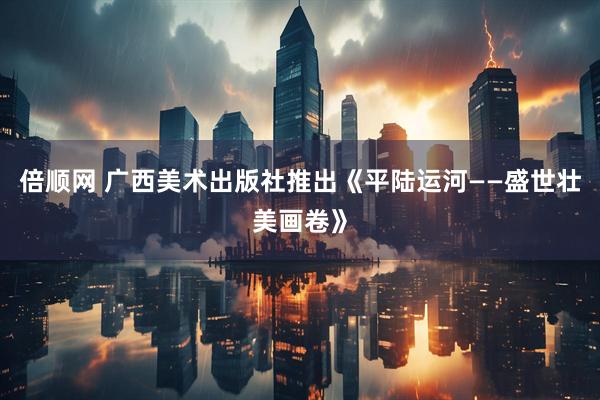 倍顺网 广西美术出版社推出《平陆运河——盛世壮美画卷》