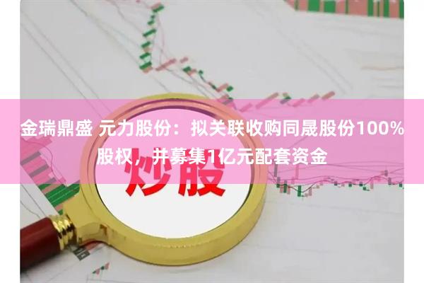 金瑞鼎盛 元力股份：拟关联收购同晟股份100%股权，并募集1亿元配套资金