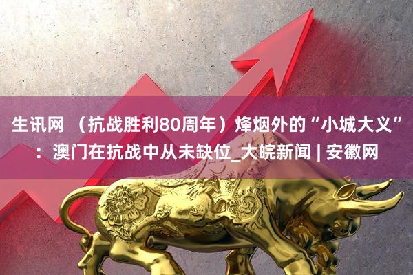 生讯网 （抗战胜利80周年）烽烟外的“小城大义”：澳门在抗战中从未缺位_大皖新闻 | 安徽网