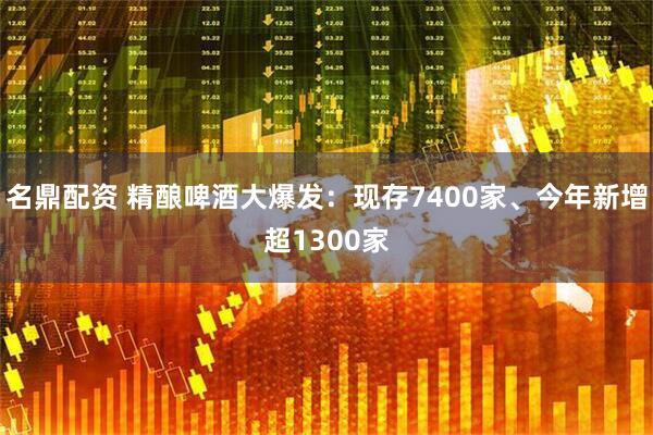 名鼎配资 精酿啤酒大爆发：现存7400家、今年新增超1300家