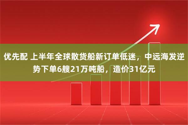 优先配 上半年全球散货船新订单低迷，中远海发逆势下单6艘21万吨船，造价31亿元