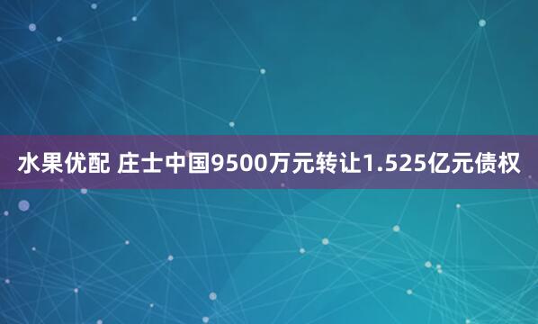 水果优配 庄士中国9500万元转让1.525亿元债权