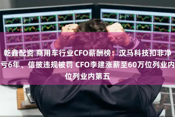 乾鑫配资 商用车行业CFO薪酬榜：汉马科技扣非净利连亏6年、信披违规被罚 CFO李建涨薪至60万位列业内第五