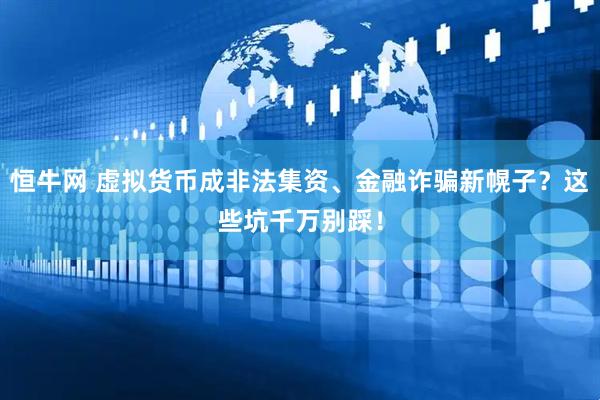 恒牛网 虚拟货币成非法集资、金融诈骗新幌子？这些坑千万别踩！
