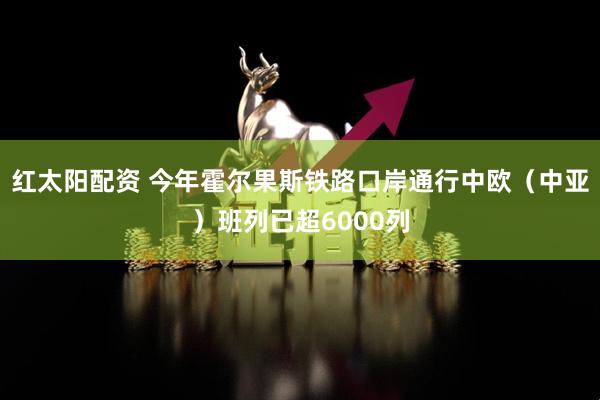红太阳配资 今年霍尔果斯铁路口岸通行中欧（中亚）班列已超6000列
