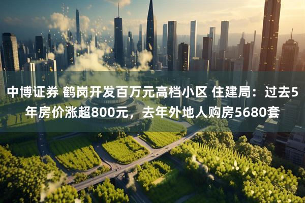 中博证券 鹤岗开发百万元高档小区 住建局：过去5年房价涨超800元，去年外地人购房5680套