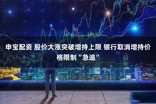 申宝配资 股价大涨突破增持上限 银行取消增持价格限制“急追”