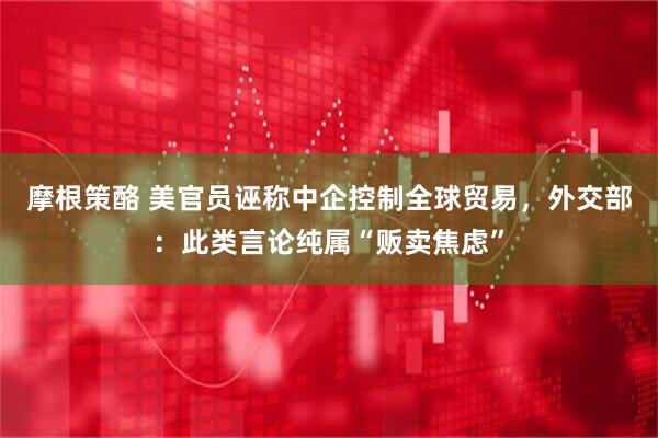 摩根策酪 美官员诬称中企控制全球贸易，外交部：此类言论纯属“贩卖焦虑”