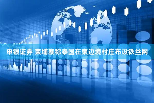 申银证券 柬埔寨称泰国在柬边境村庄布设铁丝网