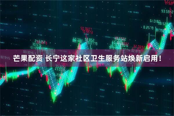 芒果配资 长宁这家社区卫生服务站焕新启用！