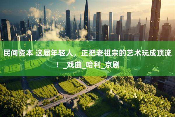 民间资本 这届年轻人，正把老祖宗的艺术玩成顶流！_戏曲_哈利_京剧