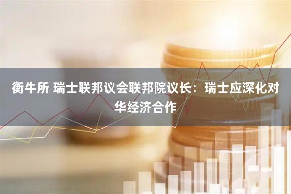 衡牛所 瑞士联邦议会联邦院议长：瑞士应深化对华经济合作