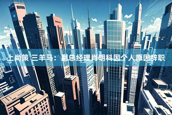 上尚策 三羊马：副总经理肖明科因个人原因辞职