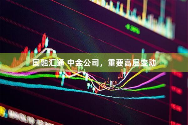 国融汇通 中金公司，重要高层变动