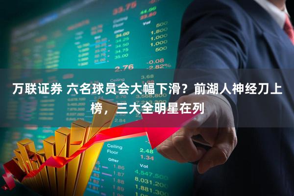 万联证券 六名球员会大幅下滑？前湖人神经刀上榜，三大全明星在列