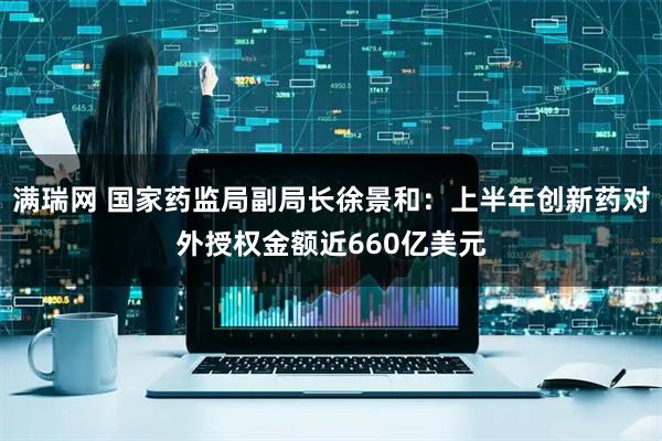 满瑞网 国家药监局副局长徐景和：上半年创新药对外授权金额近660亿美元