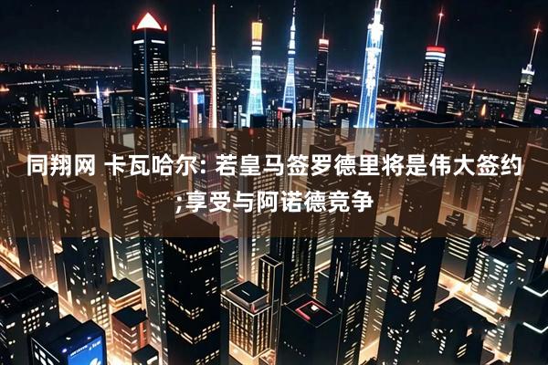 同翔网 卡瓦哈尔: 若皇马签罗德里将是伟大签约;享受与阿诺德竞争