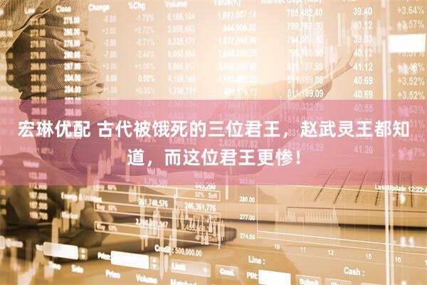 宏琳优配 古代被饿死的三位君王，赵武灵王都知道，而这位君王更惨！