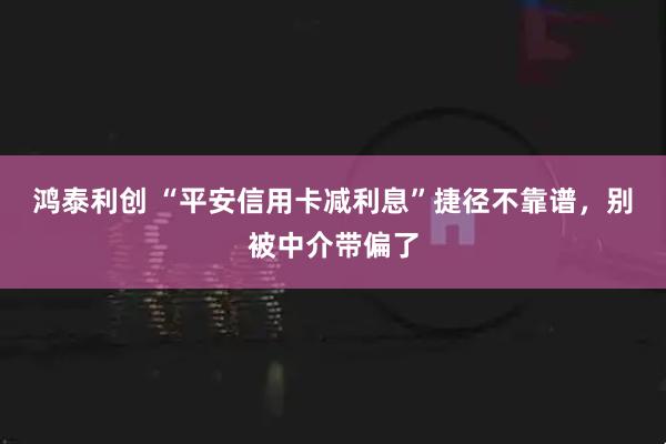 鸿泰利创 “平安信用卡减利息”捷径不靠谱，别被中介带偏了
