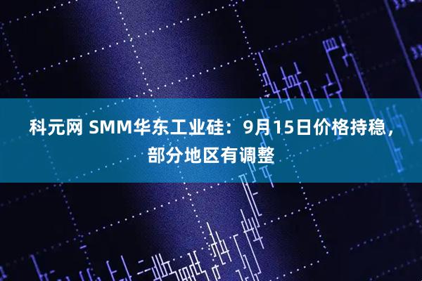 科元网 SMM华东工业硅：9月15日价格持稳，部分地区有调整
