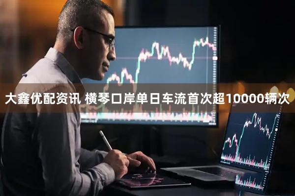 大鑫优配资讯 横琴口岸单日车流首次超10000辆次