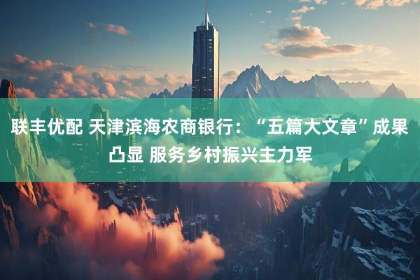 联丰优配 天津滨海农商银行：“五篇大文章”成果凸显 服务乡村振兴主力军