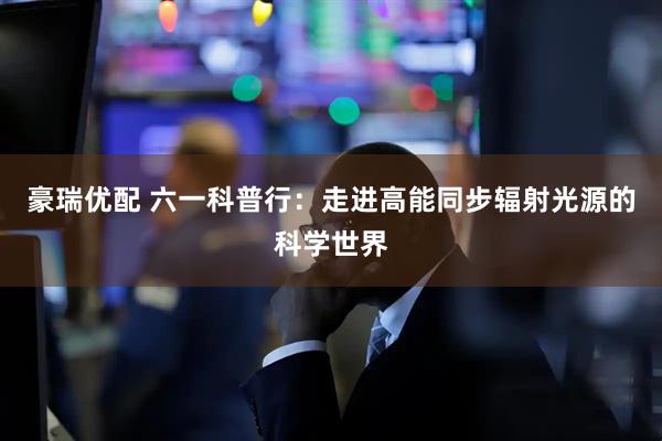 豪瑞优配 六一科普行：走进高能同步辐射光源的科学世界