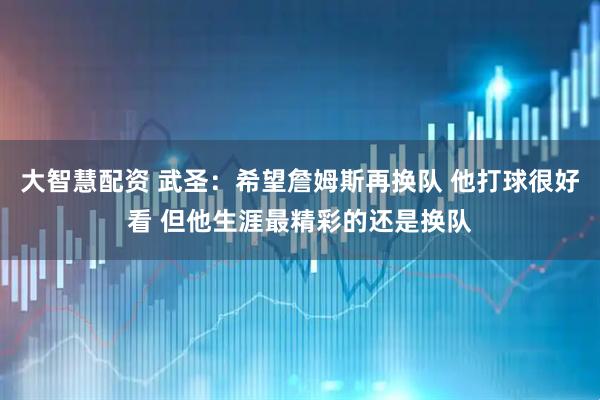 大智慧配资 武圣：希望詹姆斯再换队 他打球很好看 但他生涯最精彩的还是换队