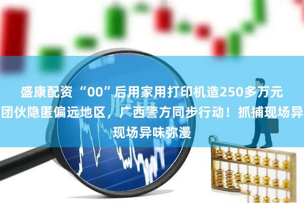 盛康配资 “00”后用家用打印机造250多万元假币！团伙隐匿偏远地区，广西警方同步行动！抓捕现场异味弥漫