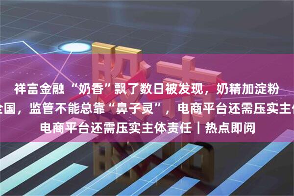 祥富金融 “奶香”飘了数日被发现，奶精加淀粉做成假奶粉网销全国，监管不能总靠“鼻子灵”，电商平台还需压实主体责任｜热点即阅