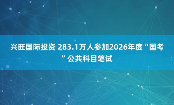 兴旺国际投资 283.1万人参加2026年度“国考”公共科目笔试