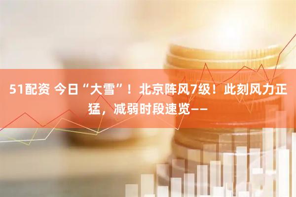 51配资 今日“大雪”！北京阵风7级！此刻风力正猛，减弱时段速览——