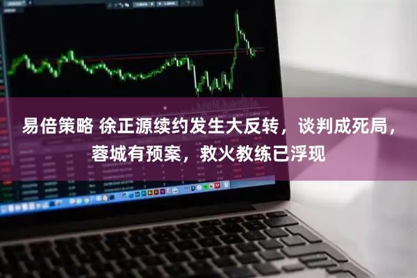 易倍策略 徐正源续约发生大反转，谈判成死局，蓉城有预案，救火教练已浮现