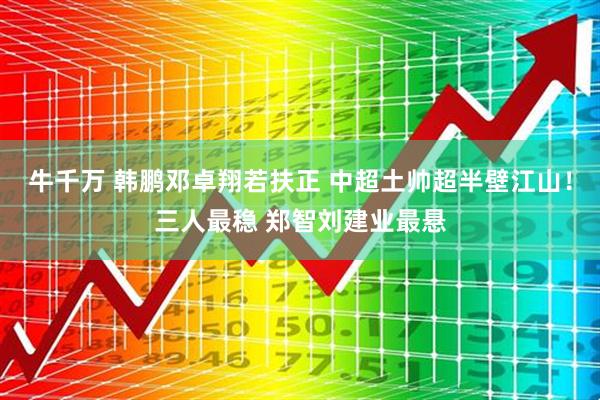 牛千万 韩鹏邓卓翔若扶正 中超土帅超半壁江山！三人最稳 郑智刘建业最悬