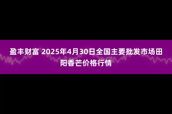 盈丰财富 2025年4月30日全国主要批发市场田阳香芒价格行情