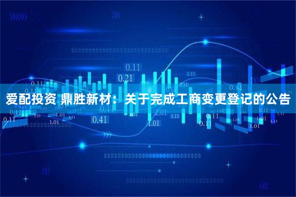 爱配投资 鼎胜新材：关于完成工商变更登记的公告